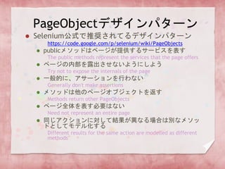 PageObjectデザインパターン
 Selenium公式で推奨されてるデザインパターン
https://code.google.com/p/selenium/wiki/PageObjects
 publicメソッドはページが提供するサービスを表す
The public methods represent the services that the page offers
 ページの内部を露出させないようにしよう
Try not to expose the internals of the page
 一般的に、アサーションを行わない
Generally don't make assertions
 メソッドは他のページオブジェクトを返す
Methods return other PageObjects
 ページ全体を表す必要はない
Need not represent an entire page
 同じアクションに対して結果が異なる場合は別なメソッ
ドとしてモデル化する
Different results for the same action are modelled as different
methods
 