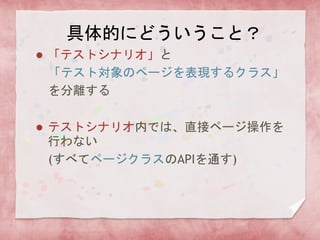 具体的にどういうこと？
 「テストシナリオ」と
「テスト対象のページを表現するクラス」
を分離する
 テストシナリオ内では、直接ページ操作を
行わない
(すべてページクラスのAPIを通す)
 
