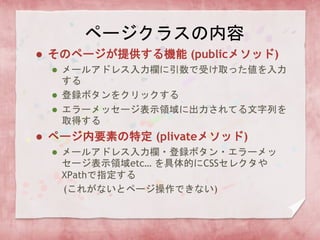ページクラスの内容
 そのページが提供する機能 (publicメソッド)
 メールアドレス入力欄に引数で受け取った値を入力
する
 登録ボタンをクリックする
 エラーメッセージ表示領域に出力されてる文字列を
取得する
 ページ内要素の特定 (plivateメソッド)
 メールアドレス入力欄・登録ボタン・エラーメッ
セージ表示領域etc… を具体的にCSSセレクタや
XPathで指定する
(これがないとページ操作できない)
 