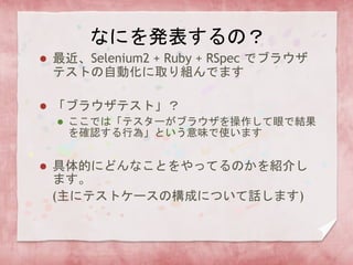 なにを発表するの？
 最近、Selenium2 + Ruby + RSpec でブラウザ
テストの自動化に取り組んでます
 「ブラウザテスト」？
 ここでは「テスターがブラウザを操作して眼で結果
を確認する行為」という意味で使います
 具体的にどんなことをやってるのかを紹介し
ます。
(主にテストケースの構成について話します)
 