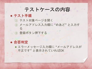 テストケースの内容
 テスト手順
① テスト対象ページを開く
② メールアドレス入力欄に “めあど” と入力す
る
③ 登録ボタン押下する
 合否判定
 エラーメッセージ入力欄に “メールアドレスが
不正です” と表示されていればOK
 