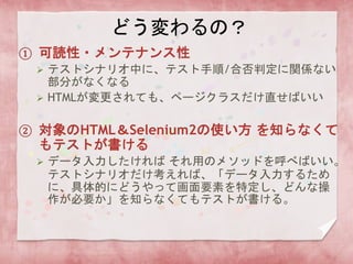 どう変わるの？
① 可読性・メンテナンス性
 テストシナリオ中に、テスト手順/合否判定に関係ない
部分がなくなる
 HTMLが変更されても、ページクラスだけ直せばいい
② 対象のHTML＆Selenium2の使い方 を知らなくて
もテストが書ける
 データ入力したければ それ用のメソッドを呼べばいい。
テストシナリオだけ考えれば、「データ入力するため
に、具体的にどうやって画面要素を特定し、どんな操
作が必要か」を知らなくてもテストが書ける。
 