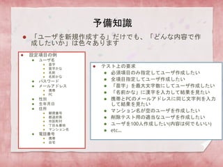 予備知識
 「ユーザを新規作成する」だけでも、「どんな内容で作
成したいか」は色々あります
 設定項目の例
 ユーザ名
 苗字
 苗字かな
 名前
 名前かな
 パスワード
 メールアドレス
 携帯
 PC
 性別
 生年月日
 住所
 郵便番号
 都道府県
 市区町村
 丁目＆番地
 マンション名
 電話番号
 携帯
 自宅
 テスト上の要求
 必須項目のみ指定してユーザ作成したい
 全項目指定してユーザ作成したい
 「苗字」を最大文字数にしてユーザ作成したい
 「名前かな」に漢字を入力して結果を見たい
 携帯とPCのメールアドレスに同じ文字列を入力
して結果を見たい
 マンション名が空のユーザを作成したい
 削除テスト用の適当なユーザを作成したい
 ユーザを100人作成したい(内容は何でもいい)
 etc…
 