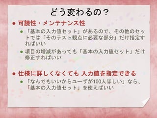 どう変わるの？
 可読性・メンテナンス性
 「基本の入力値セット」があるので、その他のセッ
トでは「そのテスト観点に必要な部分」だけ指定す
ればいい
 項目の増減があっても「基本の入力値セット」だけ
修正すればいい
 仕様に詳しくなくても 入力値を指定できる
 「なんでもいいからユーザが100人ほしい」なら、
「基本の入力値セット」を使えばいい
 