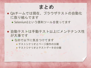 まとめ
 QAチームでは現在、ブラウザテストの自動化
に取り組んでます
 Selenium2という便利ツールを使ってます
 自動テストは手動テスト以上にメンテナンス性
が大事です
 なので以下に気をつけてます
 テストシナリオとページ操作の分離
 テストシナリオとテストデータの分離
 