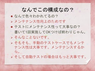  なんで色々わかれてるの？
 メンテナンス性向上のためです
 テストにメンテナンス性って大事なの？
書いて1回実施してOKつけば終わりじゃん。
 そんなことないです。
 そもそも、手動のテストケースでもメンテ
ナンス性は大事です。メンテナンスするか
ら。
 そして自動テストの場合はもっと大事です。
なんでこの構成なの？
 