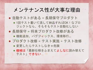 メンテナンス性が大事な理由
 自動テストがある = 長期保守プロダクト
 1回テスト書いて流して納品すればOK！なプロ
ジェクトなら、そもそもテスト自動化しない
 長期保守 = 将来プロダクト改修がある
 機能追加、バグフィックス、環境移行…
 プロダクト改修 = テスト実施 = テスト改修
 変更したらテストしなきゃ危険
 機械は「最新仕様をふまえてよしなに読み替えて
テスト」できない
 