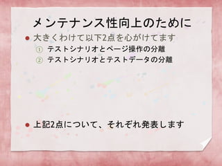 メンテナンス性向上のために
 大きくわけて以下2点を心がけてます
① テストシナリオとページ操作の分離
② テストシナリオとテストデータの分離
 上記2点について、それぞれ発表します
 