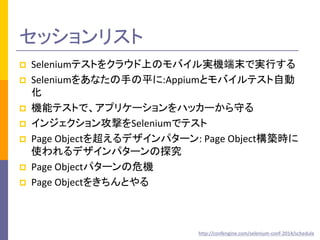 セッションリスト 
 Seleniumテストをクラウド上のモバイル実機端末で実行する 
 Seleniumをあなたの手の平に:Appiumとモバイルテスト自動 
化 
 機能テストで、アプリケーションをハッカーから守る 
 インジェクション攻撃をSeleniumでテスト 
 Page Objectを超えるデザインパターン: Page Object構築時に 
使われるデザインパターンの探究 
 Page Objectパターンの危機 
 Page Objectをきちんとやる 
http://confengine.com/selenium-conf-2014/schedule 
 