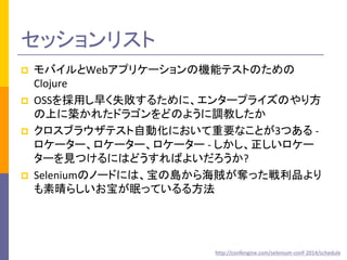 セッションリスト 
 モバイルとWebアプリケーションの機能テストのための 
Clojure 
 OSSを採用し早く失敗するために、エンタープライズのやり方 
の上に築かれたドラゴンをどのように調教したか 
 クロスブラウザテスト自動化において重要なことが3つある - 
ロケーター、ロケーター、ロケーター - しかし、正しいロケー 
ターを見つけるにはどうすればよいだろうか? 
 Seleniumのノードには、宝の島から海賊が奪った戦利品より 
も素晴らしいお宝が眠っているる方法 
http://confengine.com/selenium-conf-2014/schedule 
 