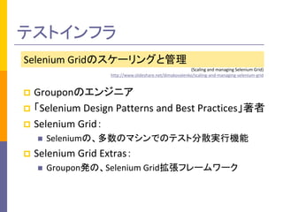 テストインフラ 
Selenium Gridのスケーリングと管理 
(Scaling and managing Selenium Grid) 
http://www.slideshare.net/dimakovalenko/scaling-and-managing-selenium-grid 
 Grouponのエンジニア 
 「Selenium Design Patterns and Best Practices」著者 
 Selenium Grid： 
 Seleniumの、多数のマシンでのテスト分散実行機能 
 Selenium Grid Extras： 
 Groupon発の、Selenium Grid拡張フレームワーク 
 