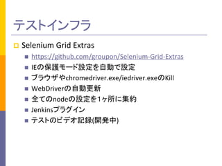 テストインフラ 
 Selenium Grid Extras 
 https://github.com/groupon/Selenium-Grid-Extras 
 IEの保護モード設定を自動で設定 
 ブラウザやchromedriver.exe/iedriver.exeのKill 
 WebDriverの自動更新 
 全てのnodeの設定を１ヶ所に集約 
 Jenkinsプラグイン 
 テストのビデオ記録(開発中) 
 