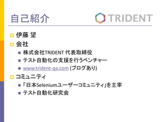 自己紹介 
 伊藤 望 
 会社 
 株式会社TRIDENT 代表取締役 
 テスト自動化の支援を行うベンチャー 
 www.trident-qa.com (ブログあり) 
 コミュニティ 
 「日本Seleniumユーザーコミュニティ」を主宰 
 テスト自動化研究会 
 