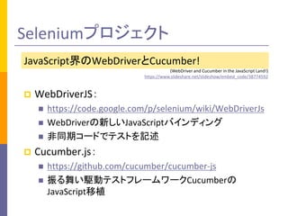 Seleniumプロジェクト 
JavaScript界のWebDriverとCucumber! 
(WebDriver and Cucumber in the JavaScript Land!) 
https://www.slideshare.net/slideshow/embed_code/38774592 
 WebDriverJS： 
 https://code.google.com/p/selenium/wiki/WebDriverJs 
 WebDriverの新しいJavaScriptバインディング 
 非同期コードでテストを記述 
 Cucumber.js： 
 https://github.com/cucumber/cucumber-js 
 振る舞い駆動テストフレームワークCucumberの 
JavaScript移植 
 
