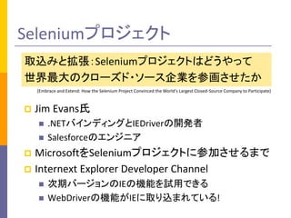 Seleniumプロジェクト 
取込みと拡張：Seleniumプロジェクトはどうやって 
世界最大のクローズド・ソース企業を参画させたか 
(Embrace and Extend: How the Selenium Project Convinced the World's Largest Closed-Source Company to Participate) 
 Jim Evans氏 
 .NETバインディングとIEDriverの開発者 
 Salesforceのエンジニア 
 MicrosoftをSeleniumプロジェクトに参加させるまで 
 Internext Explorer Developer Channel 
 次期バージョンのIEの機能を試用できる 
 WebDriverの機能がIEに取り込まれている! 
 