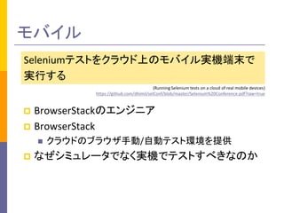 モバイル 
Seleniumテストをクラウド上のモバイル実機端末で 
実行する 
(Running Selenium tests on a cloud of real mobile devices) 
https://github.com/dhimil/selConf/blob/master/Selenium%20Conference.pdf?raw=true 
 BrowserStackのエンジニア 
 BrowserStack 
 クラウドのブラウザ手動/自動テスト環境を提供 
 なぜシミュレータでなく実機でテストすべきなのか 
 