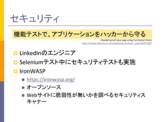 セキュリティ 
機能テストで、アプリケーションをハッカーから守る 
(Hacker-proof your app using Functional Tests) 
https://www.slideshare.net/slideshow/embed_code/38957882 
 LinkedInのエンジニア 
 Seleniumテスト中にセキュリティテストも実施 
 IronWASP 
 https://ironwasp.org/ 
 オープンソース 
 Webサイトに脆弱性が無いかを調べるセキュリティス 
キャナー 
 