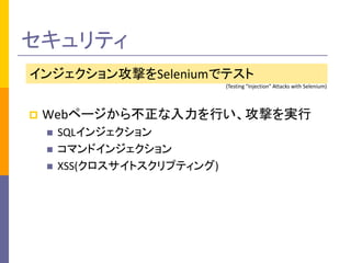 セキュリティ 
インジェクション攻撃をSeleniumでテスト 
(Testing "Injection" Attacks with Selenium) 
 Webページから不正な入力を行い、攻撃を実行 
 SQLインジェクション 
 コマンドインジェクション 
 XSS(クロスサイトスクリプティング) 
 
