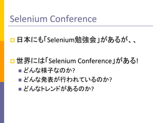 Selenium Conference 
 日本にも「Selenium勉強会」があるが、、 
 世界には「Selenium Conference」がある! 
 どんな様子なのか? 
 どんな発表が行われているのか? 
 どんなトレンドがあるのか? 
 