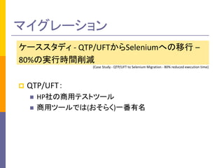 マイグレーション 
ケーススタディ - QTP/UFTからSeleniumへの移行 – 
80%の実行時間削減 
(Case Study - QTP/UFT to Selenium Migration - 80% reduced execution time) 
 QTP/UFT： 
 HP社の商用テストツール 
 商用ツールでは(おそらく)一番有名 
 