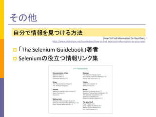 その他 
自分で情報を見つける方法 
(How To Find Information On Your Own) 
http://www.slideshare.net/tourdedave/how-to-find-selenium-information-on-your-own 
 「The Selenium Guidebook」著者 
 Seleniumの役立つ情報リンク集 
 