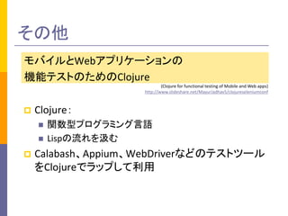 その他 
モバイルとWebアプリケーションの 
機能テストのためのClojure 
(Clojure for functional testing of Mobile and Web apps) 
http://www.slideshare.net/MayurJadhav5/clojureseleniumconf 
 Clojure： 
 関数型プログラミング言語 
 Lispの流れを汲む 
 Calabash、Appium、WebDriverなどのテストツール 
をClojureでラップして利用 
 