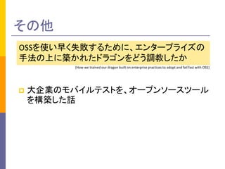 その他 
OSSを使い早く失敗するために、エンタープライズの 
手法の上に築かれたドラゴンをどう調教したか 
(How we trained our dragon built on enterprise practices to adopt and fail fast with OSS) 
 大企業のモバイルテストを、オープンソースツール 
を構築した話 
 