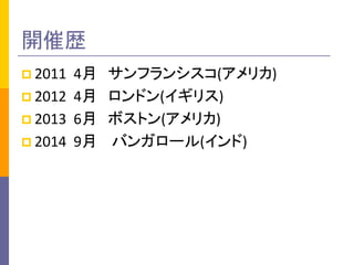 開催歴 
 2011 4月 サンフランシスコ(アメリカ) 
 2012 4月 ロンドン(イギリス) 
 2013 6月 ボストン(アメリカ) 
 2014 9月 バンガロール(インド) 
 