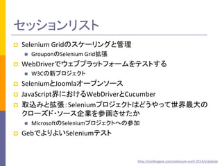 セッションリスト 
 Selenium Gridのスケーリングと管理 
 GrouponのSelenium Grid拡張 
 WebDriverでウェブプラットフォームをテストする 
 W3Cの新プロジェクト 
 SeleniumとJoomlaオープンソース 
 JavaScript界におけるWebDriverとCucumber 
 取込みと拡張：Seleniumプロジェクトはどうやって世界最大の 
クローズド・ソース企業を参画させたか 
 MicrosoftのSeleniumプロジェクトへの参加 
 GebでよりよいSeleniumテスト 
http://confengine.com/selenium-conf-2014/schedule 
 