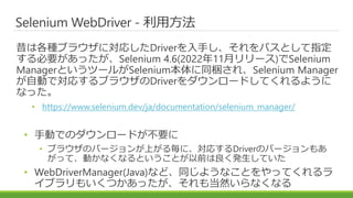Selenium WebDriver - 利用方法
昔は各種ブラウザに対応したDriverを入手し、それをパスとして指定
する必要があったが、Selenium 4.6(2022年11月リリース)でSelenium
ManagerというツールがSelenium本体に同梱され、Selenium Manager
が自動で対応するブラウザのDriverをダウンロードしてくれるように
なった。
• https://www.selenium.dev/ja/documentation/selenium_manager/
• 手動でのダウンロードが不要に
• ブラウザのバージョンが上がる毎に、対応するDriverのバージョンもあ
がって、動かなくなるということが以前は良く発生していた
• WebDriverManager(Java)など、同じようなことをやってくれるラ
イブラリもいくつかあったが、それも当然いらなくなる
 