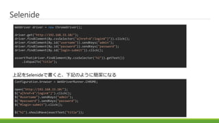 Selenide
WebDriver driver = new ChromeDriver();
driver.get("http://192.168.33.10/");
driver.findElement(By.cssSelector("a[href=¥"/login¥"]")).click();
driver.findElement(By.id("username")).sendKeys("admin");
driver.findElement(By.id("password")).sendKeys("password");
driver.findElement(By.id("login-submit")).click();
assertThat(driver.findElement(By.cssSelector("h2")).getText())
.isEqualTo("title");
Configuration.browser = WebDriverRunner.CHROME;
open("http://192.168.33.10/");
$("a[href=¥"/login¥"]").click();
$("#username").sendKeys("admin");
$("#password").sendKeys("password");
$("#login-submit").click();
$("h2").shouldHave(exactText("title"));
上記をSelenideで書くと、下記のように簡潔になる
 