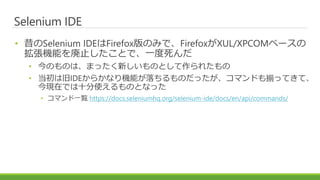 Selenium IDE
• 昔のSelenium IDEはFirefox版のみで、FirefoxがXUL/XPCOMベースの
拡張機能を廃止したことで、一度死んだ
• 今のものは、まったく新しいものとして作られたもの
• 当初は旧IDEからかなり機能が落ちるものだったが、コマンドも揃ってきて、
今現在では十分使えるものとなった
• コマンド一覧 https://docs.seleniumhq.org/selenium-ide/docs/en/api/commands/
 