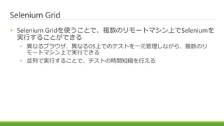 Selenium Grid
• Selenium Gridを使うことで、複数のリモートマシン上でSeleniumを
実行することができる
• 異なるブラウザ、異なるOS上でのテストを一元管理しながら、複数のリ
モートマシン上で実行できる
• 並列で実行することで、テストの時間短縮を行える
 