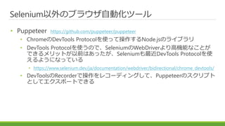 Selenium以外のブラウザ自動化ツール
• Puppeteer https://github.com/puppeteer/puppeteer
• ChromeのDevTools Protocolを使って操作するNode.jsのライブラリ
• DevTools Protocolを使うので、SeleniumのWebDriverより高機能なことが
できるメリットが以前はあったが、Seleniumも最近DevTools Protocolを使
えるようになっている
• https://www.selenium.dev/ja/documentation/webdriver/bidirectional/chrome_devtools/
• DevToolsのRecorderで操作をレコーディングして、Puppeteerのスクリプト
としてエクスポートできる
 