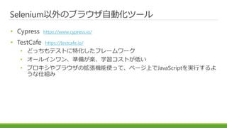 Selenium以外のブラウザ自動化ツール
• Cypress https://www.cypress.io/
• TestCafe https://testcafe.io/
• どっちもテストに特化したフレームワーク
• オールインワン、準備が楽、学習コストが低い
• プロキシやブラウザの拡張機能使って、ページ上でJavaScriptを実行するよ
うな仕組み
 