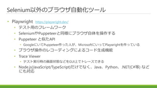 Selenium以外のブラウザ自動化ツール
• Playwright https://playwright.dev/
• テスト用のフレームワーク
• SeleniumやPuppeteerと同様にブラウザ自体を操作する
• Puppeteer と似たAPI
• GoogleにいてPuppeteer作った人が、MicrosoftにいってPlaywrightを作っている
• ブラウザ操作のレコーディングによるコード生成機能
• Trace Viewer
• テスト実行時の画面状態などをGUI上でトレースできる
• Node.js(JavaScript/TypeScript)だけでなく、Java、Python、.NET(C#等) など
にも対応
 