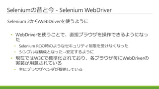 Seleniumの昔と今 - Selenium WebDriver
Selenium 2からWebDriverを使うように
• WebDriverを使うことで、直接ブラウザを操作できるようになっ
た
• Selenium RCの時のようなセキュリティ制限を受けなくなった
• シンプルな構成となった→安定するように
• 現在ではW3Cで標準化されており、各ブラウザ毎にWebDriverの
実装が用意されている
• 主にブラウザベンダが提供している
 