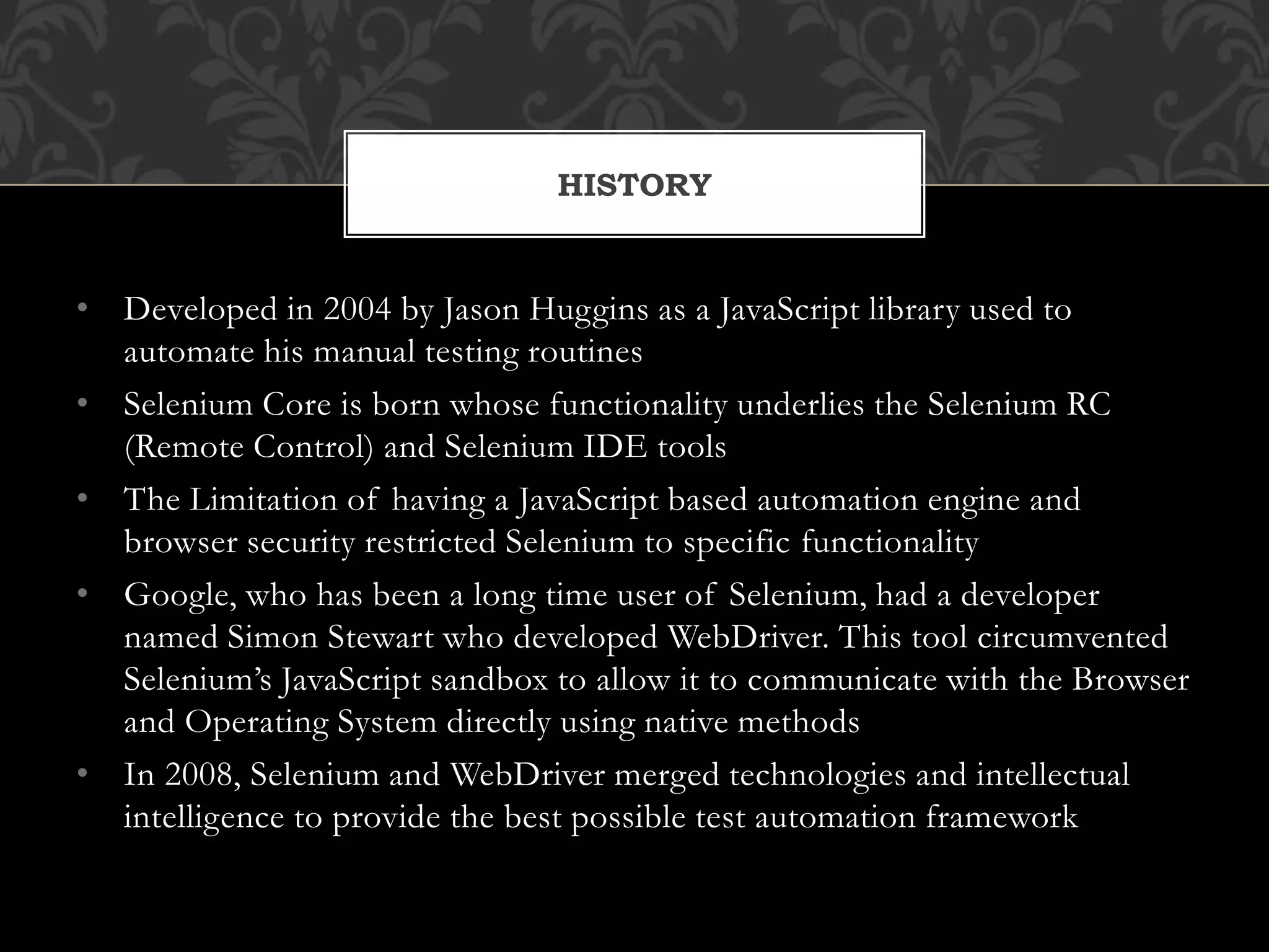 • Developed in 2004 by Jason Huggins as a JavaScript library used to
automate his manual testing routines
• Selenium Core is born whose functionality underlies the Selenium RC
(Remote Control) and Selenium IDE tools
• The Limitation of having a JavaScript based automation engine and
browser security restricted Selenium to specific functionality
• Google, who has been a long time user of Selenium, had a developer
named Simon Stewart who developed WebDriver. This tool circumvented
Selenium’s JavaScript sandbox to allow it to communicate with the Browser
and Operating System directly using native methods
• In 2008, Selenium and WebDriver merged technologies and intellectual
intelligence to provide the best possible test automation framework
HISTORY
 