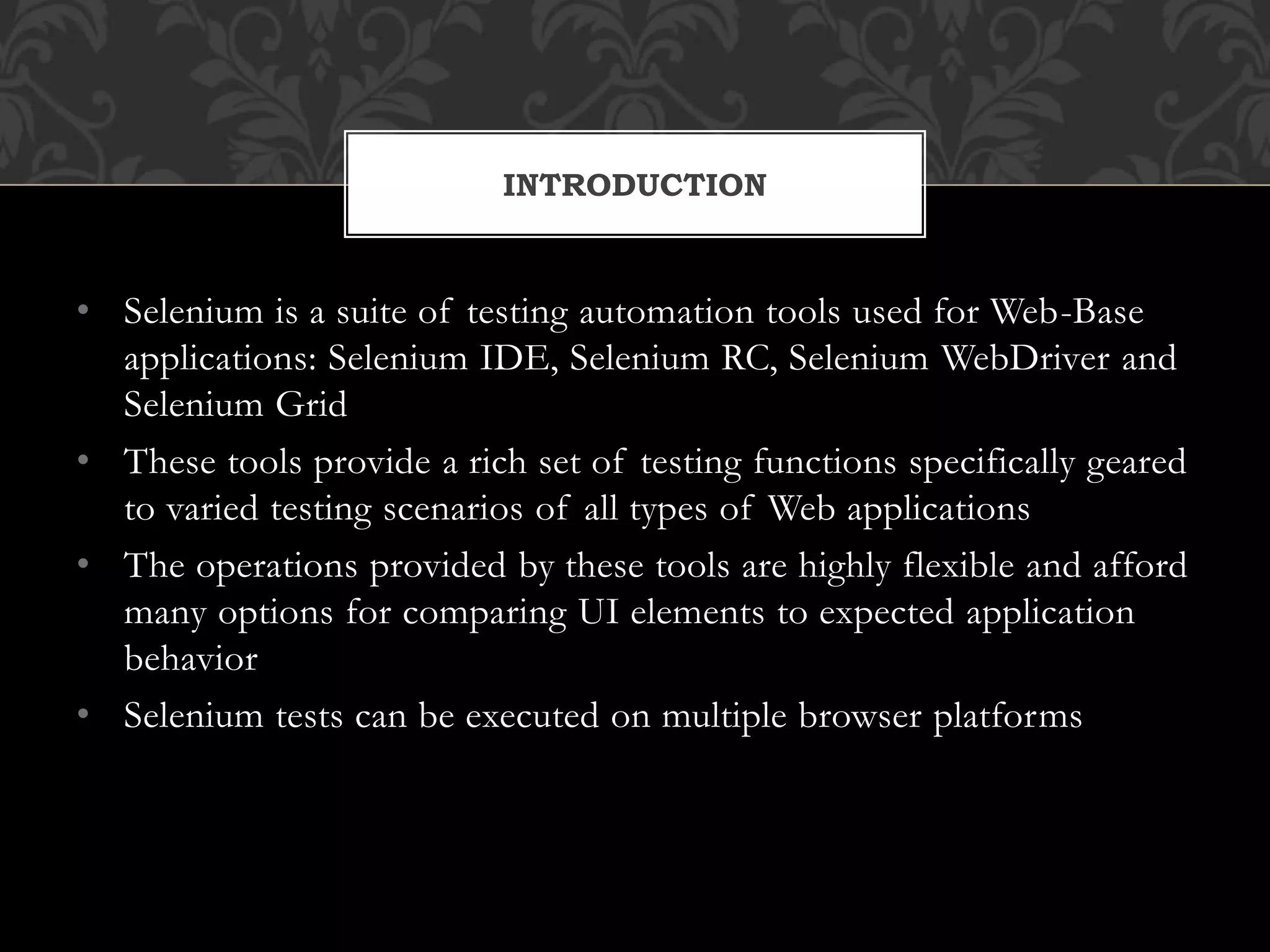 • Selenium is a suite of testing automation tools used for Web-Base
applications: Selenium IDE, Selenium RC, Selenium WebDriver and
Selenium Grid
• These tools provide a rich set of testing functions specifically geared
to varied testing scenarios of all types of Web applications
• The operations provided by these tools are highly flexible and afford
many options for comparing UI elements to expected application
behavior
• Selenium tests can be executed on multiple browser platforms
INTRODUCTION
 