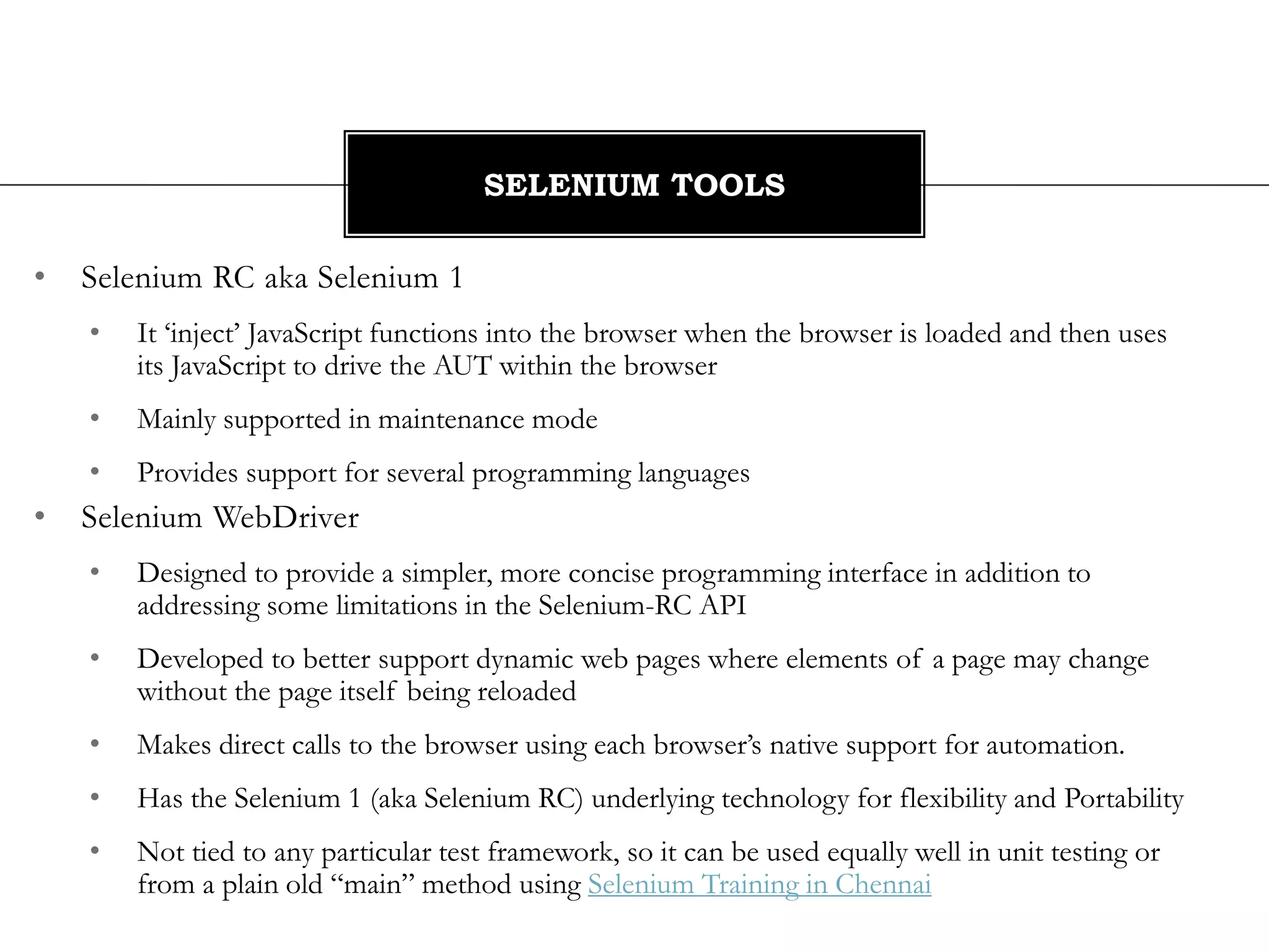 • Selenium RC aka Selenium 1
• It ‘inject’ JavaScript functions into the browser when the browser is loaded and then uses
its JavaScript to drive the AUT within the browser
• Mainly supported in maintenance mode
• Provides support for several programming languages
• Selenium WebDriver
• Designed to provide a simpler, more concise programming interface in addition to
addressing some limitations in the Selenium-RC API
• Developed to better support dynamic web pages where elements of a page may change
without the page itself being reloaded
• Makes direct calls to the browser using each browser’s native support for automation.
• Has the Selenium 1 (aka Selenium RC) underlying technology for flexibility and Portability
• Not tied to any particular test framework, so it can be used equally well in unit testing or
from a plain old “main” method using Selenium Training in Chennai
SELENIUM TOOLS
 