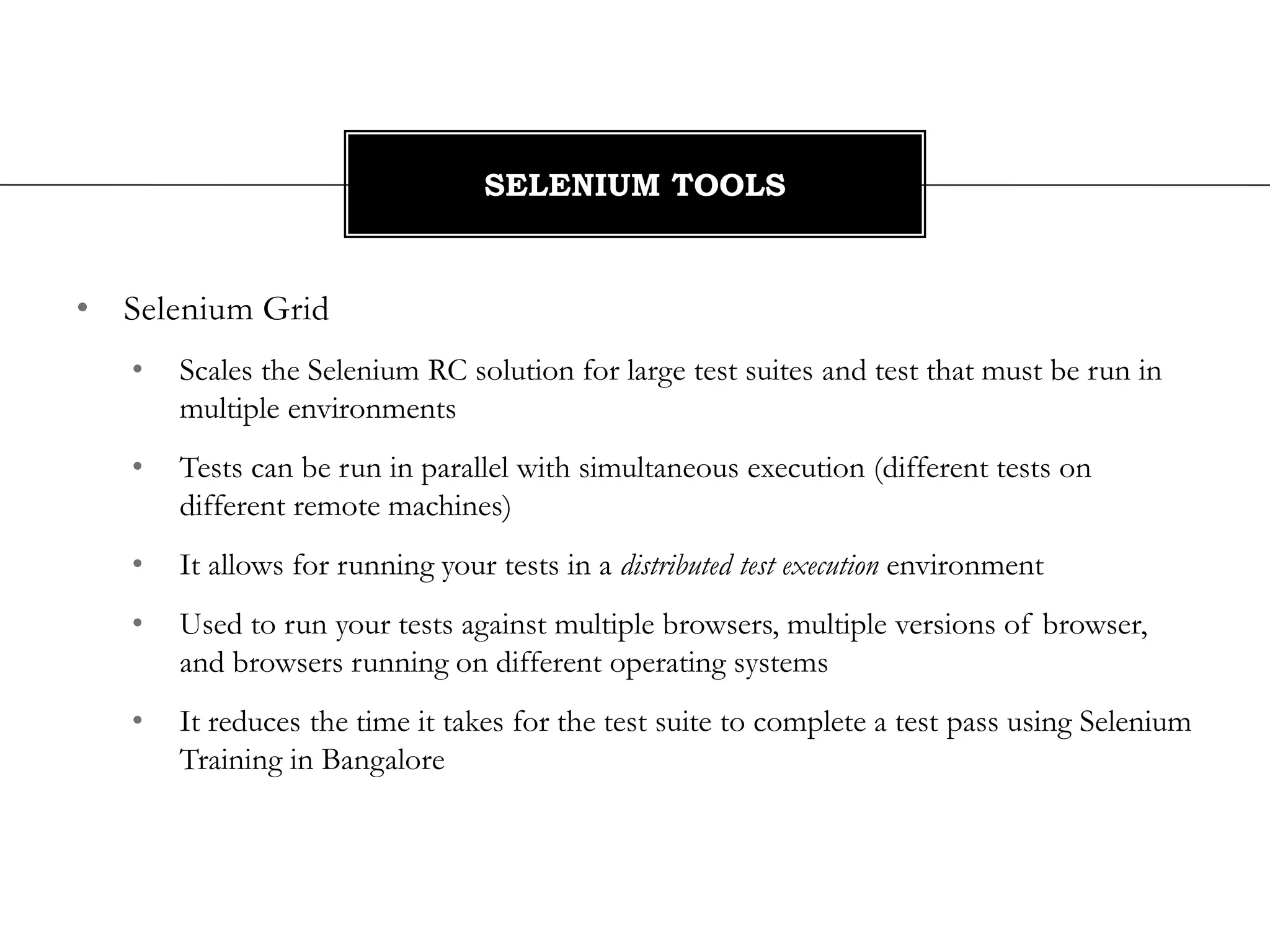 • Selenium Grid
• Scales the Selenium RC solution for large test suites and test that must be run in
multiple environments
• Tests can be run in parallel with simultaneous execution (different tests on
different remote machines)
• It allows for running your tests in a distributed test execution environment
• Used to run your tests against multiple browsers, multiple versions of browser,
and browsers running on different operating systems
• It reduces the time it takes for the test suite to complete a test pass using Selenium
Training in Bangalore
SELENIUM TOOLS
 