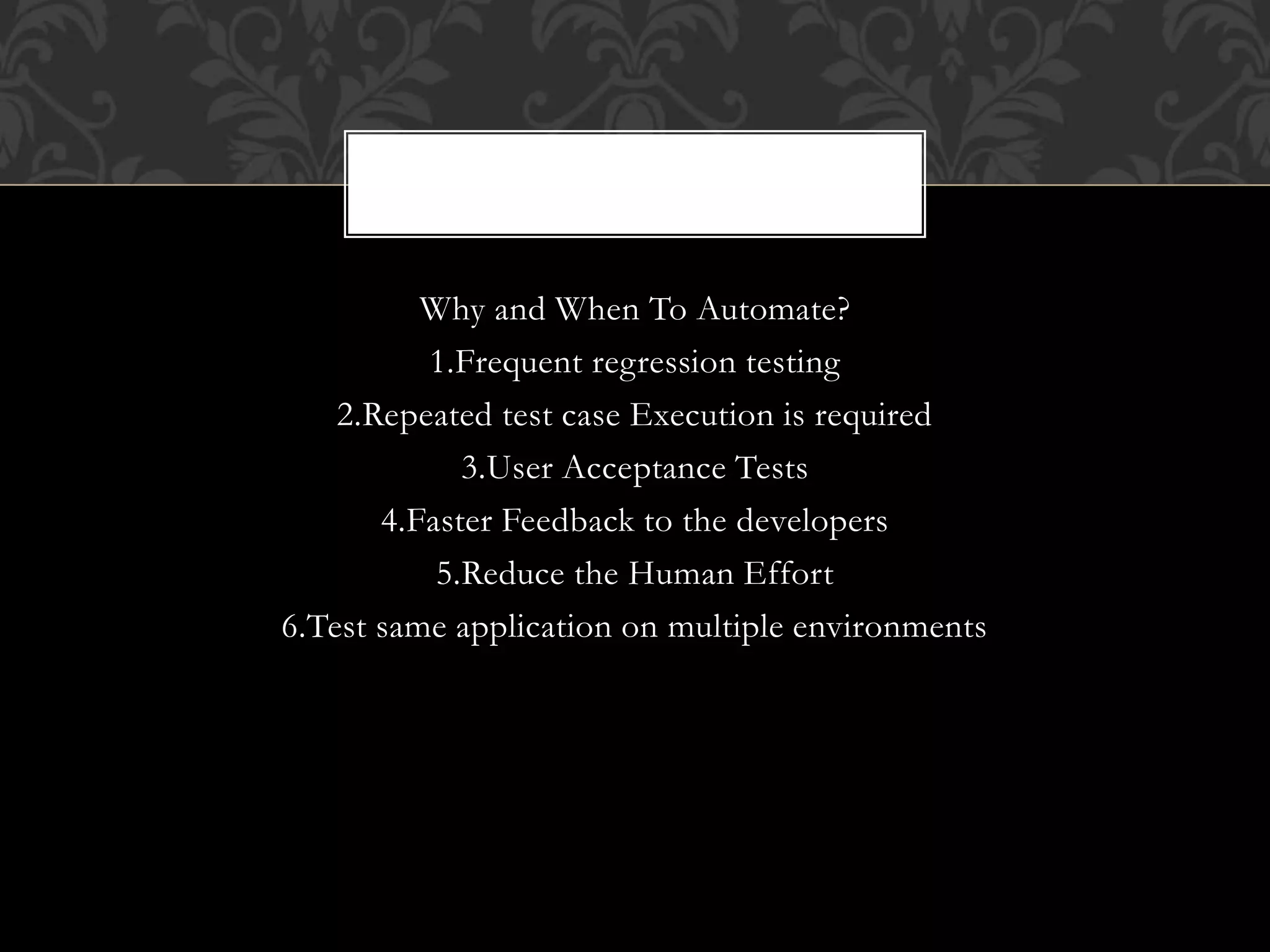 Why and When To Automate?
1.Frequent regression testing
2.Repeated test case Execution is required
3.User Acceptance Tests
4.Faster Feedback to the developers
5.Reduce the Human Effort
6.Test same application on multiple environments
 