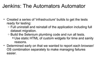 Jenkins: The Automators Automator Created a series of 'infrastructure' builds to get the tests ready for testing: Full uninstall and reinstall of the application including full dataset migration. Build the Selenium plumbing code and run all tests. Use static HTML of custom widgets for time and sanity reasons. Determined early on that we wanted to report each browser/OS combination separately to make managing failures easier. 