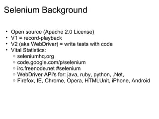Selenium Background Open source (Apache 2.0 License) V1 = record-playback V2 (aka WebDriver) = write tests with code Vital Statistics: seleniumhq.org code.google.com/p/selenium irc.freenode.net #selenium WebDriver API's for: java, ruby, python, .Net,  Firefox, IE, Chrome, Opera, HTMLUnit, iPhone, Android 
