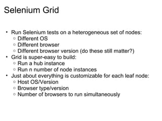 Selenium Grid Run Selenium tests on a heterogeneous set of nodes: Different OS Different browser Different browser version (do these still matter?) Grid is super-easy to build: Run a hub instance Run n number of node instances Just about everything is customizable for each leaf node: Host OS/Version Browser type/version Number of browsers to run simultaneously 
