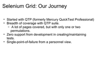 Selenium Grid: Our Journey Started with QTP (formerly Mercury QuickTest Professional) Breadth of coverage with QTP suite.   A lot of pages covered, but with only one or two permutations. Zero support from development in creating/maintaining tests. Single-point-of-failure from a personnel view. 
