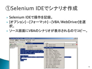  Selenium IDEで操作を記録。
 [オプション]→[フォーマット]→[VBA/WebDriver]を選
択。
 ソース画面にVBAのシナリオが表示されるのでコピー。
10
 