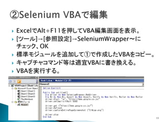  ExcelでAlt+F11を押してVBA編集画面を表示。
 [ツール]→[参照設定]→SeleniumWrapper～に
チェック、OK
 標準モジュールを追加して①で作成したVBAをコピー。
 キャプチャコマンド等は適宜VBAに書き換える。
 VBAを実行する。
11
 