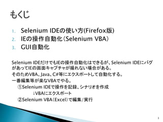 1. Selenium IDEの使い方(Firefox版)
2. IEの操作自動化（Selenium VBA）
3. GUI自動化
Selenium IDEだけでもIEの操作自動化はできるが、Selenium IDEにバグ
があってIEの画面キャプチャが撮れない場合がある。
そのためVBA、Java、C#等にエクスポートして自動化する。
一番編集等が楽なVBAでやる。
①Selenium IDEで操作を記録、シナリオを作成
↓VBAにエクスポート
②Selenium VBA（Excel）で編集/実行
3
 