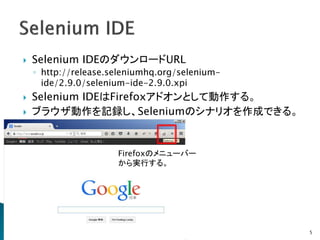  Selenium IDEのダウンロードURL
◦ http://release.seleniumhq.org/selenium-
ide/2.9.0/selenium-ide-2.9.0.xpi
 Selenium IDEはFirefoxアドオンとして動作する。
 ブラウザ動作を記録し、Seleniumのシナリオを作成できる。
5
Firefoxのメニューバー
から実行する。
 